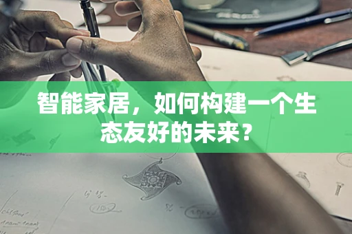 智能家居，如何构建一个生态友好的未来？