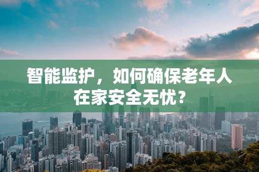 智能监护，如何确保老年人在家安全无忧？