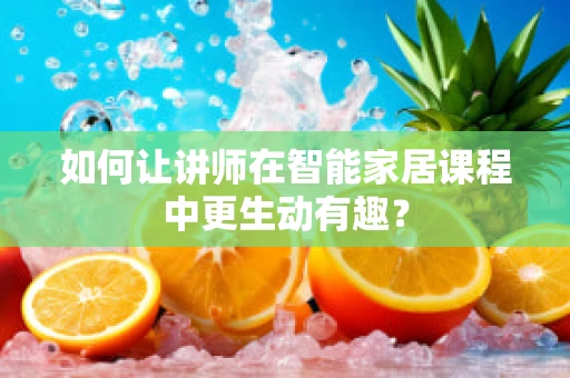 如何让讲师在智能家居课程中更生动有趣？