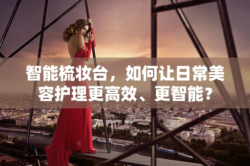 智能梳妆台，如何让日常美容护理更高效、更智能？