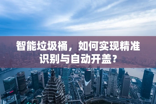 智能垃圾桶，如何实现精准识别与自动开盖？