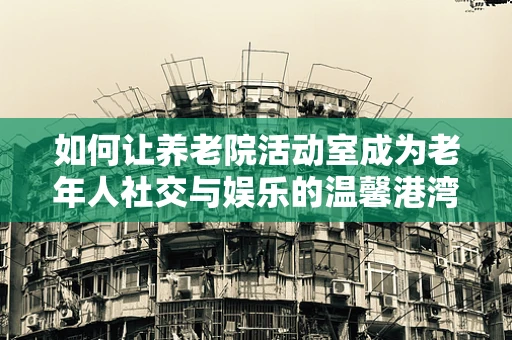 如何让养老院活动室成为老年人社交与娱乐的温馨港湾？