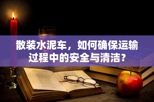 散装水泥车，如何确保运输过程中的安全与清洁？
