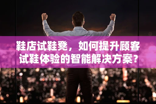 鞋店试鞋凳，如何提升顾客试鞋体验的智能解决方案？