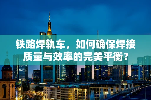 铁路焊轨车，如何确保焊接质量与效率的完美平衡？