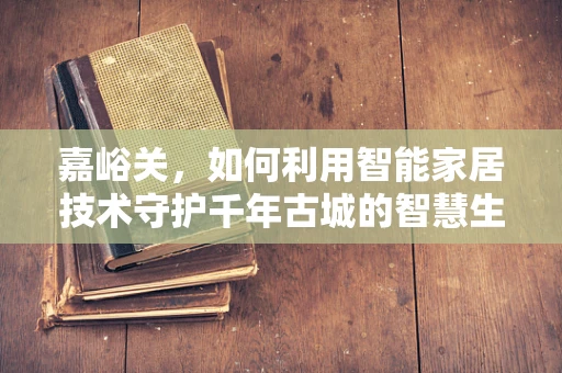 嘉峪关，如何利用智能家居技术守护千年古城的智慧生活？
