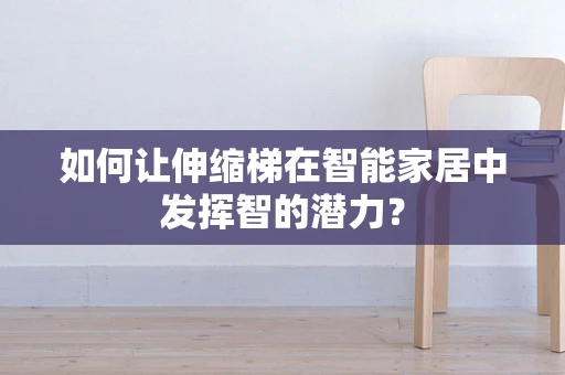 如何让伸缩梯在智能家居中发挥智的潜力？