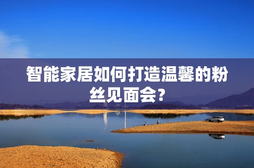 智能家居如何打造温馨的粉丝见面会？