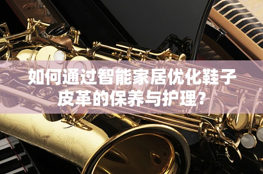 如何通过智能家居优化鞋子皮革的保养与护理？