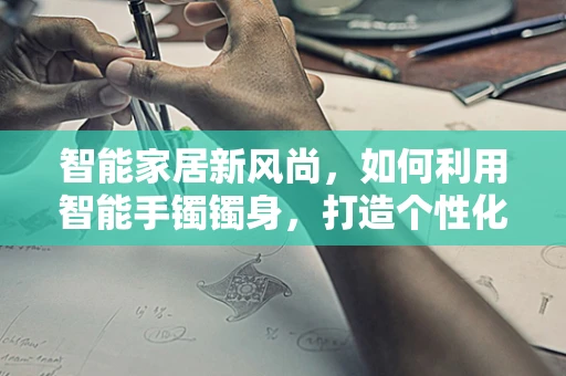 智能家居新风尚，如何利用智能手镯镯身，打造个性化健康监测与家居互动体验？