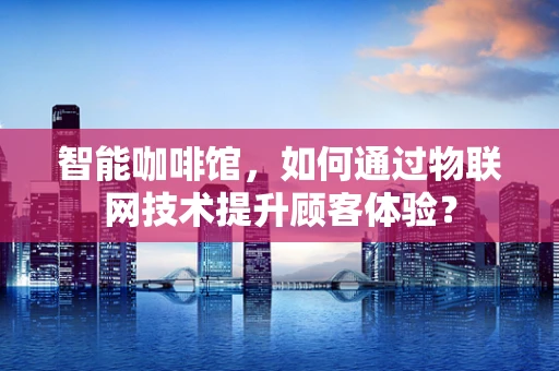 智能咖啡馆，如何通过物联网技术提升顾客体验？