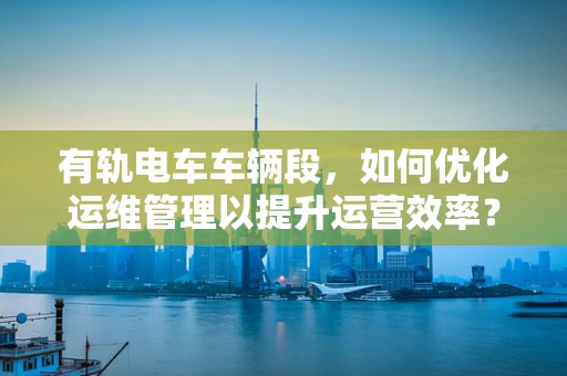 有轨电车车辆段，如何优化运维管理以提升运营效率？