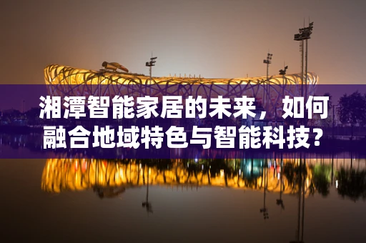 湘潭智能家居的未来，如何融合地域特色与智能科技？