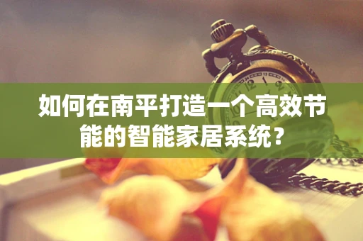 如何在南平打造一个高效节能的智能家居系统？