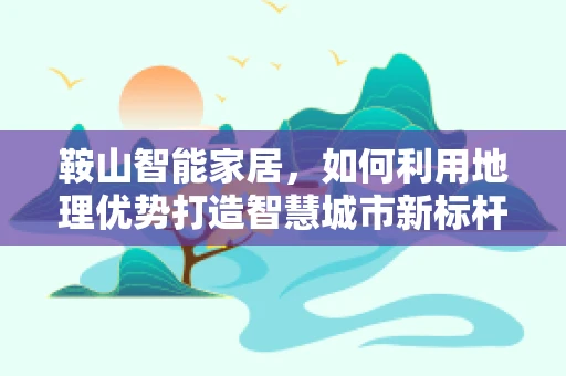 鞍山智能家居，如何利用地理优势打造智慧城市新标杆？
