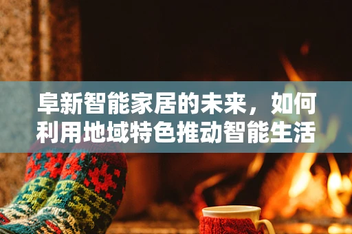 阜新智能家居的未来，如何利用地域特色推动智能生活普及？