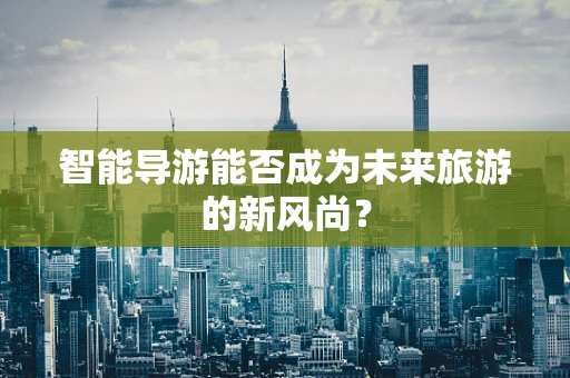 智能导游能否成为未来旅游的新风尚？