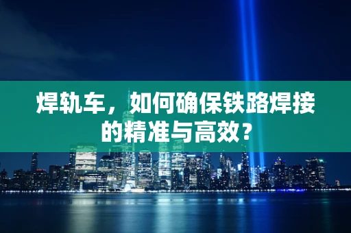 焊轨车，如何确保铁路焊接的精准与高效？