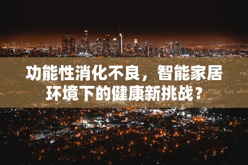 功能性消化不良，智能家居环境下的健康新挑战？