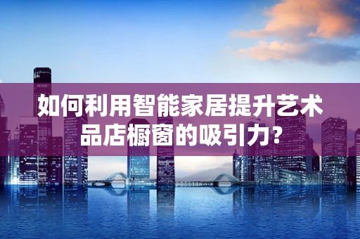 如何利用智能家居提升艺术品店橱窗的吸引力？