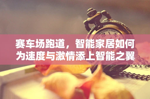 赛车场跑道，智能家居如何为速度与激情添上智能之翼？