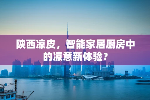 陕西凉皮，智能家居厨房中的凉意新体验？