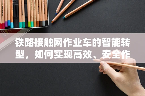 铁路接触网作业车的智能转型，如何实现高效、安全作业的未来？