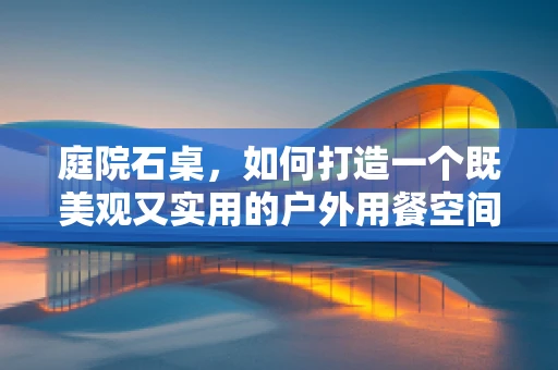 庭院石桌，如何打造一个既美观又实用的户外用餐空间？