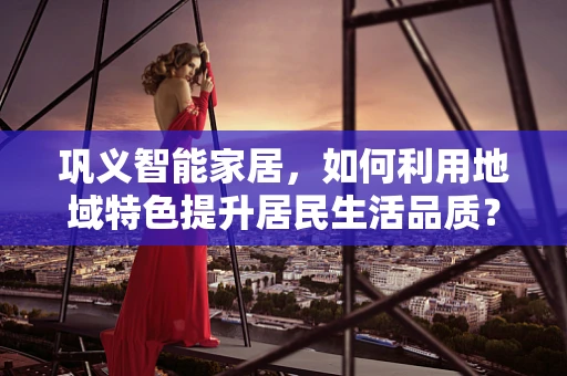 巩义智能家居，如何利用地域特色提升居民生活品质？