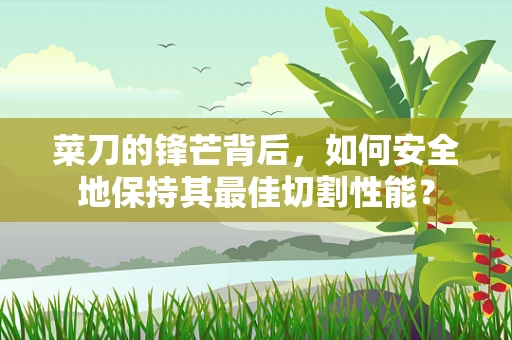 菜刀的锋芒背后，如何安全地保持其最佳切割性能？