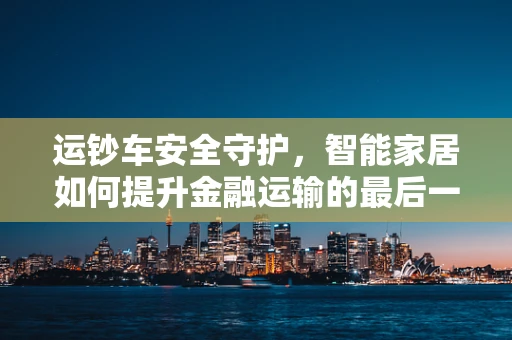 运钞车安全守护，智能家居如何提升金融运输的最后一公里安全？
