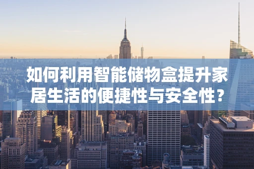 如何利用智能储物盒提升家居生活的便捷性与安全性？
