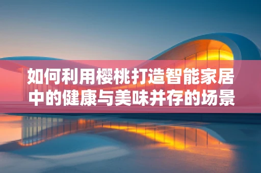 如何利用樱桃打造智能家居中的健康与美味并存的场景？