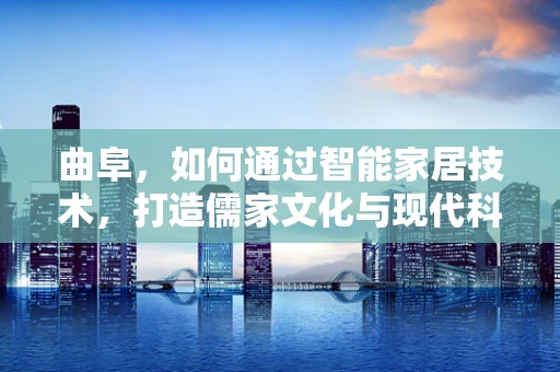 曲阜，如何通过智能家居技术，打造儒家文化与现代科技融合的智慧古城？