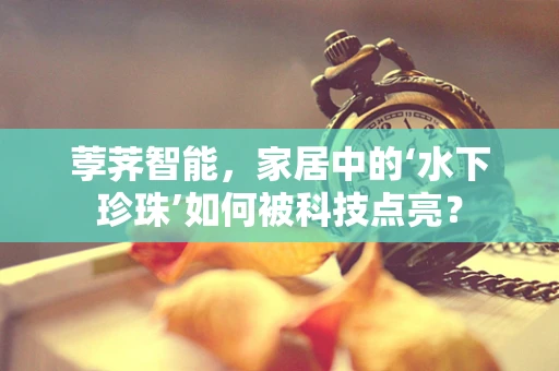 荸荠智能，家居中的‘水下珍珠’如何被科技点亮？