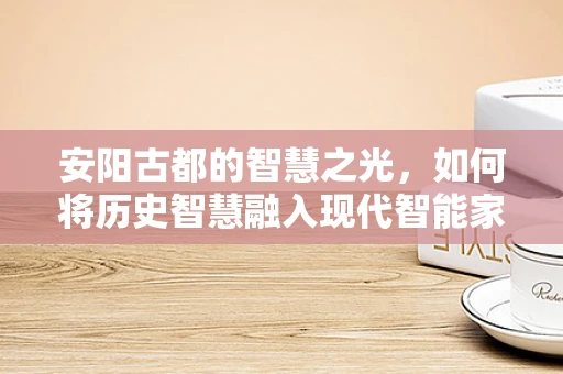 安阳古都的智慧之光，如何将历史智慧融入现代智能家居？