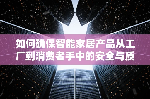 如何确保智能家居产品从工厂到消费者手中的安全与质量？