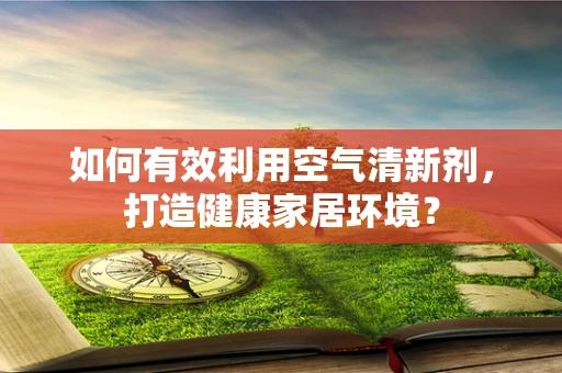 如何有效利用空气清新剂，打造健康家居环境？