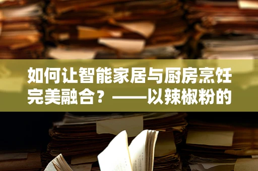 如何让智能家居与厨房烹饪完美融合？——以辣椒粉的智能管理为例