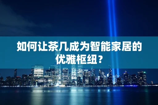如何让茶几成为智能家居的优雅枢纽？