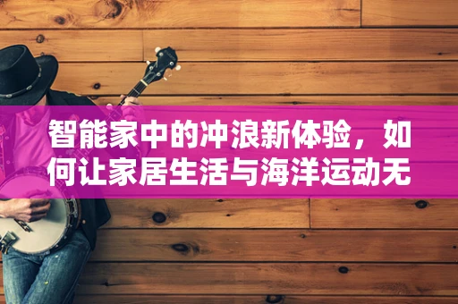智能家中的冲浪新体验，如何让家居生活与海洋运动无缝对接？