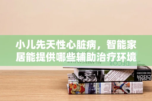 小儿先天性心脏病，智能家居能提供哪些辅助治疗环境？
