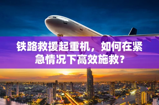 铁路救援起重机，如何在紧急情况下高效施救？