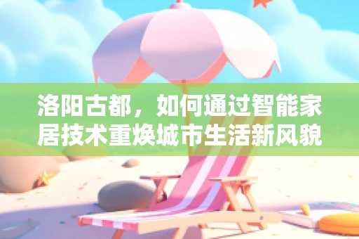 洛阳古都，如何通过智能家居技术重焕城市生活新风貌？