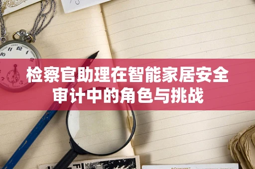 检察官助理在智能家居安全审计中的角色与挑战