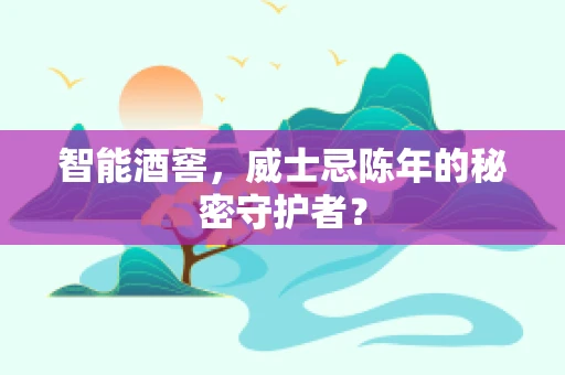智能酒窖，威士忌陈年的秘密守护者？