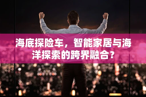 海底探险车，智能家居与海洋探索的跨界融合？