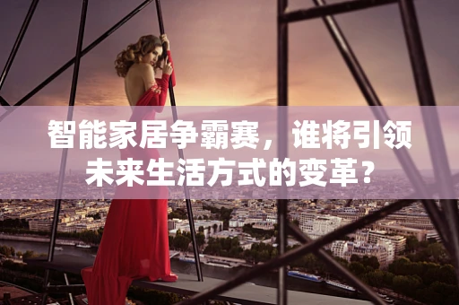 智能家居争霸赛，谁将引领未来生活方式的变革？