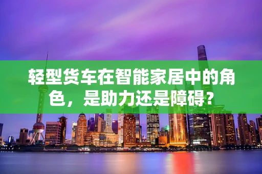 轻型货车在智能家居中的角色，是助力还是障碍？