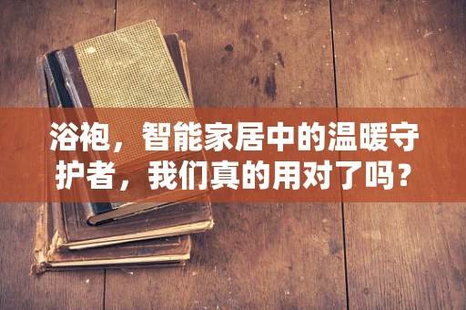 浴袍，智能家居中的温暖守护者，我们真的用对了吗？
